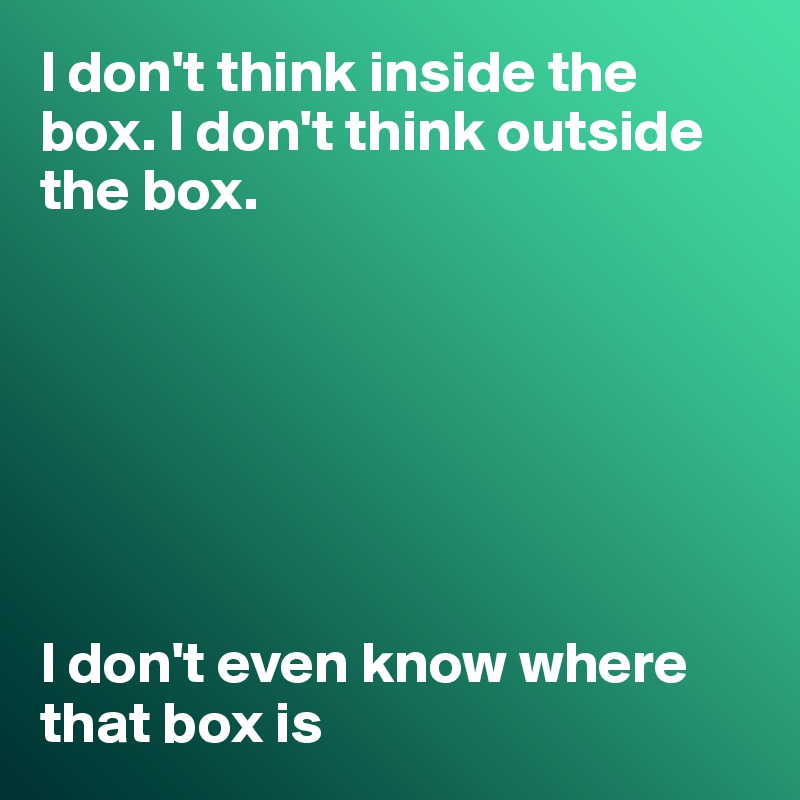 I don't think inside the box. I don't think outside the box. 

             
             

                   


I don't even know where that box is