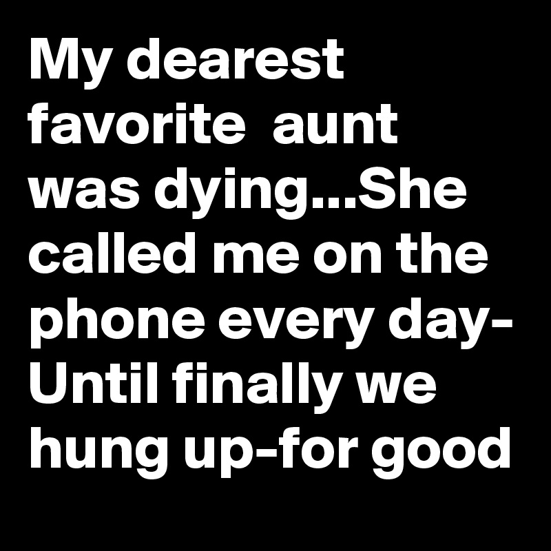 My dearest favorite  aunt was dying...She called me on the phone every day- Until finally we hung up-for good