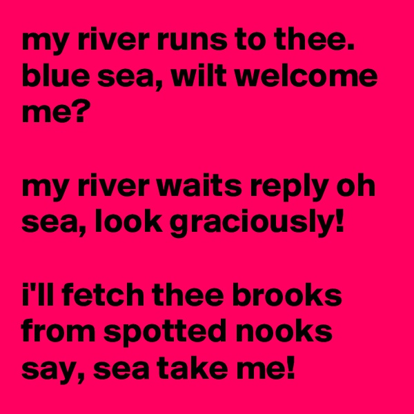 my river runs to thee. blue sea, wilt welcome me?

my river waits reply oh sea, look graciously!

i'll fetch thee brooks from spotted nooks say, sea take me!