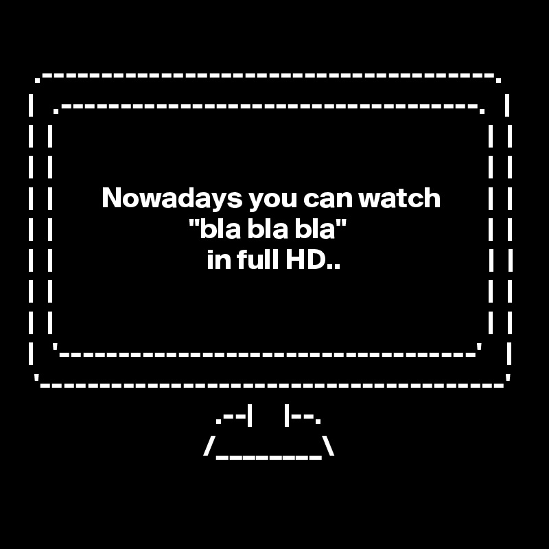 
 .--------------------------------------.
|   .-----------------------------------.   |
|  |                                                                          |  |
|  |                                                                          |  |
|  |        Nowadays you can watch        |  |
|  |                       "bla bla bla"                        |  |
|  |                          in full HD..                         |  |
|  |                                                                          |  |
|  |                                                                          |  |
|   '-----------------------------------'    |
 '---------------------------------------'
                                .--|     |--.       
                              /________\  
