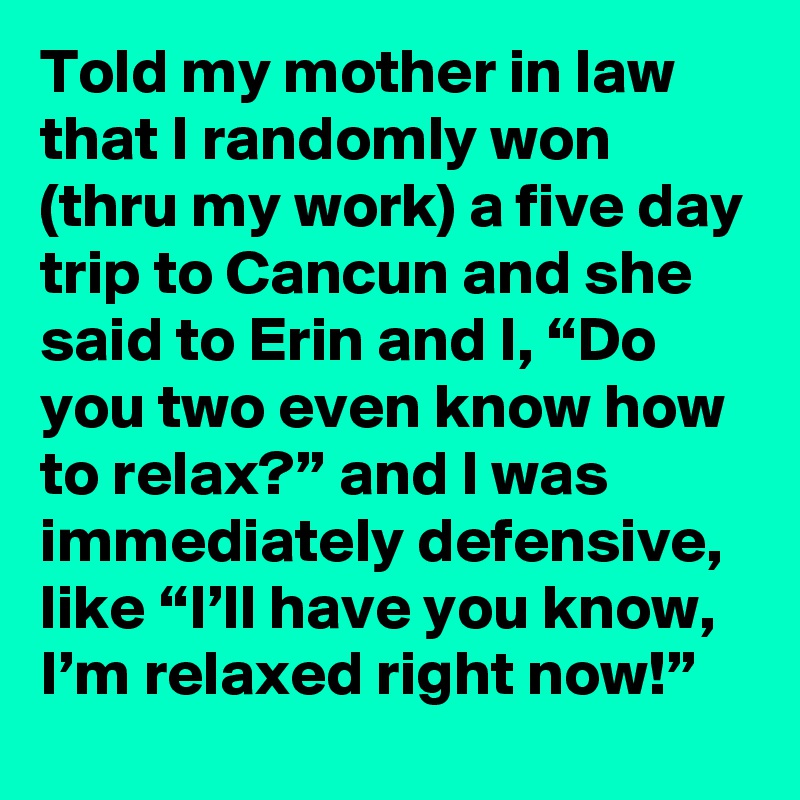 Told my mother in law that I randomly won (thru my work) a five day trip to Cancun and she said to Erin and I, “Do you two even know how to relax?” and I was immediately defensive, like “I’ll have you know, I’m relaxed right now!”