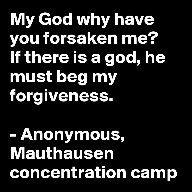 My God why have you forsaken me?
If there is a god, he must beg my forgiveness.

- Anonymous, Mauthausen concentration camp