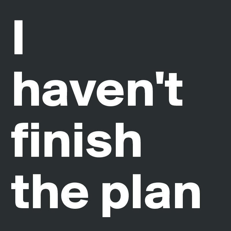 I 
haven't finish the plan