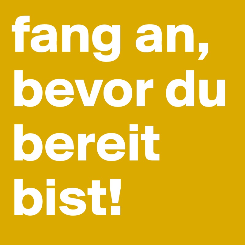 fang an, bevor du bereit bist!