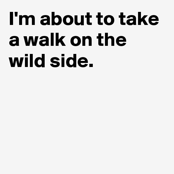 I'm about to take a walk on the 
wild side.



