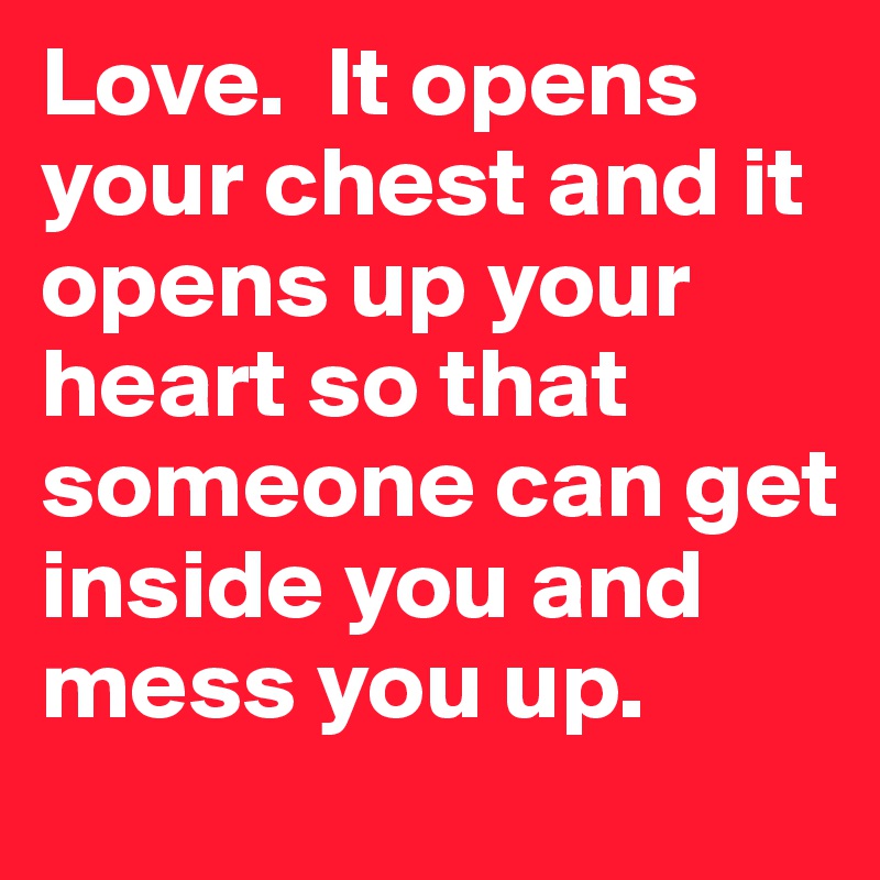 Love.  It opens your chest and it opens up your heart so that someone can get inside you and mess you up.