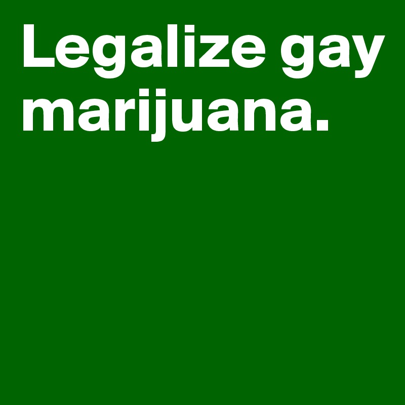 Legalize gay marijuana.


