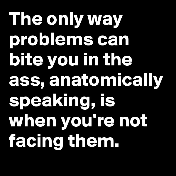 The only way problems can bite you in the ass, anatomically speaking, is when you're not facing them.
