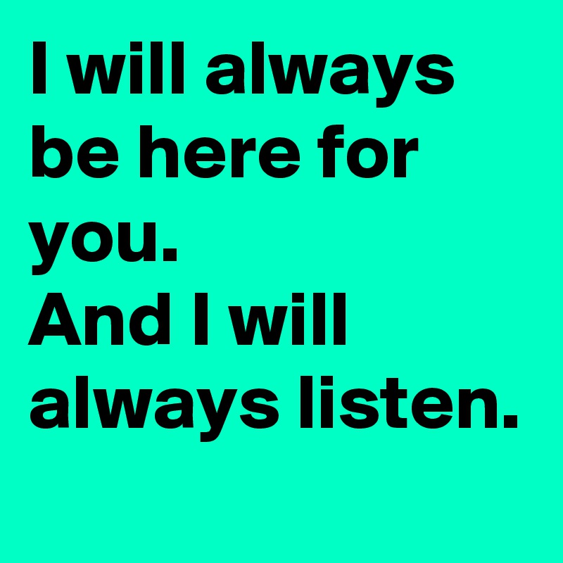 I will always be here for you. 
And I will always listen. 