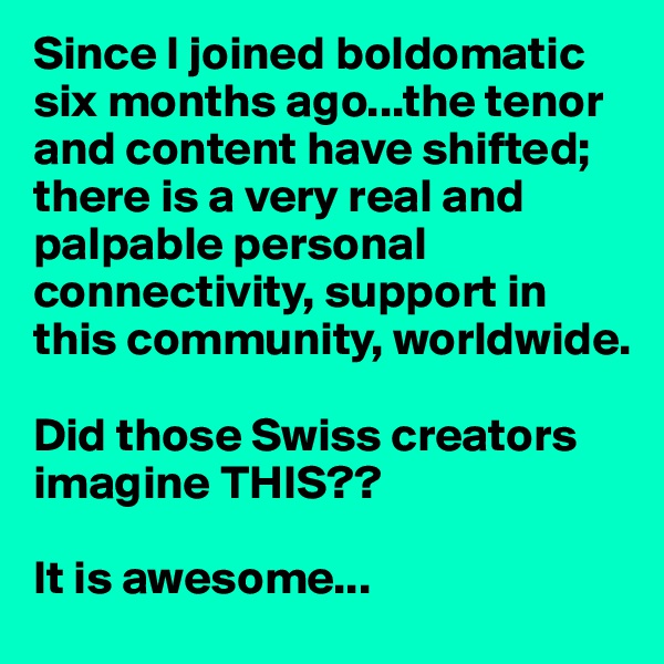 Since I joined boldomatic six months ago...the tenor and content have shifted;  there is a very real and palpable personal connectivity, support in this community, worldwide.

Did those Swiss creators imagine THIS??

It is awesome...