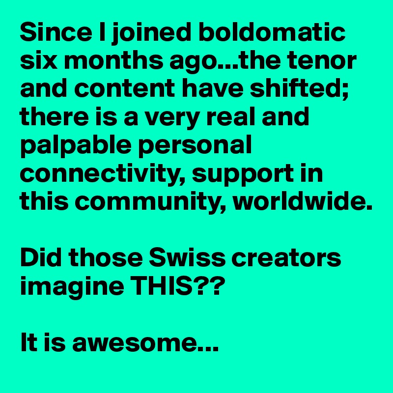Since I joined boldomatic six months ago...the tenor and content have shifted;  there is a very real and palpable personal connectivity, support in this community, worldwide.

Did those Swiss creators imagine THIS??

It is awesome...