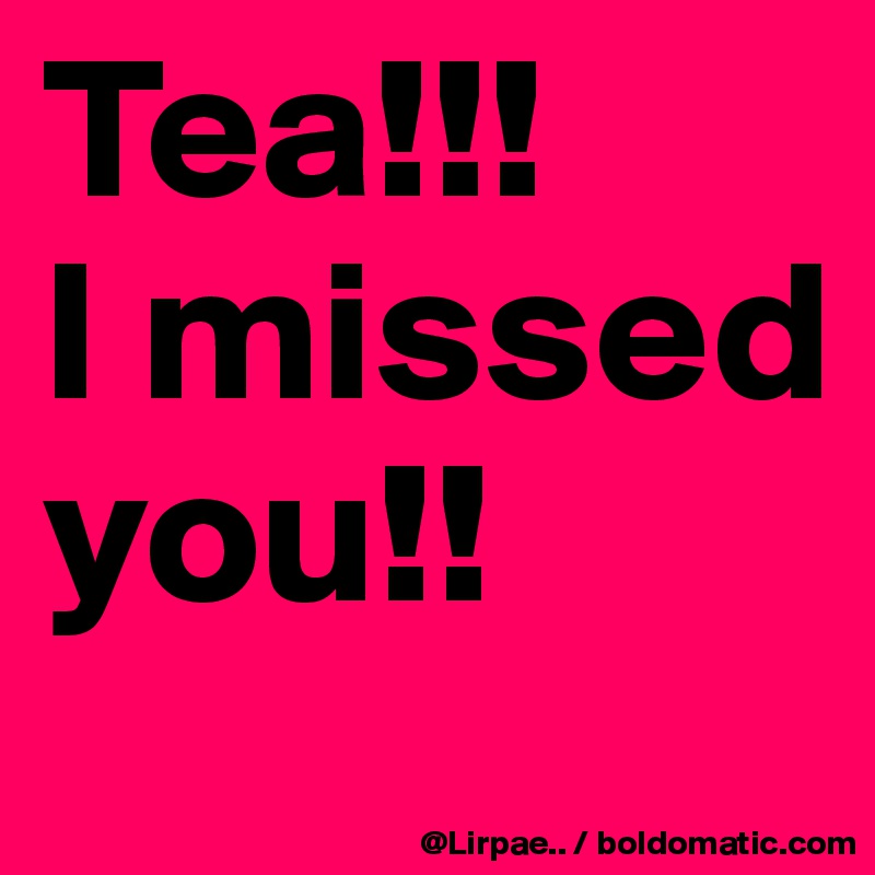 Tea!!!
I missed you!!