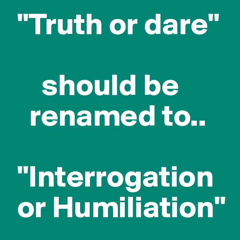  "Truth or dare"

     should be
   renamed to..

 "Interrogation
 or Humiliation"