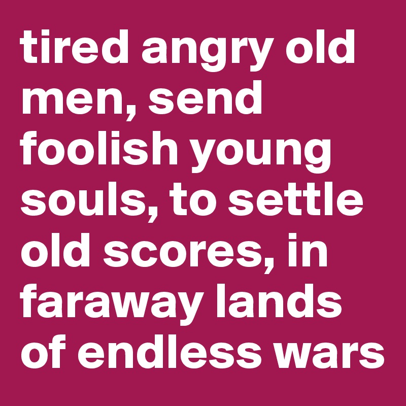 tired angry old men, send foolish young souls, to settle old scores, in faraway lands of endless wars