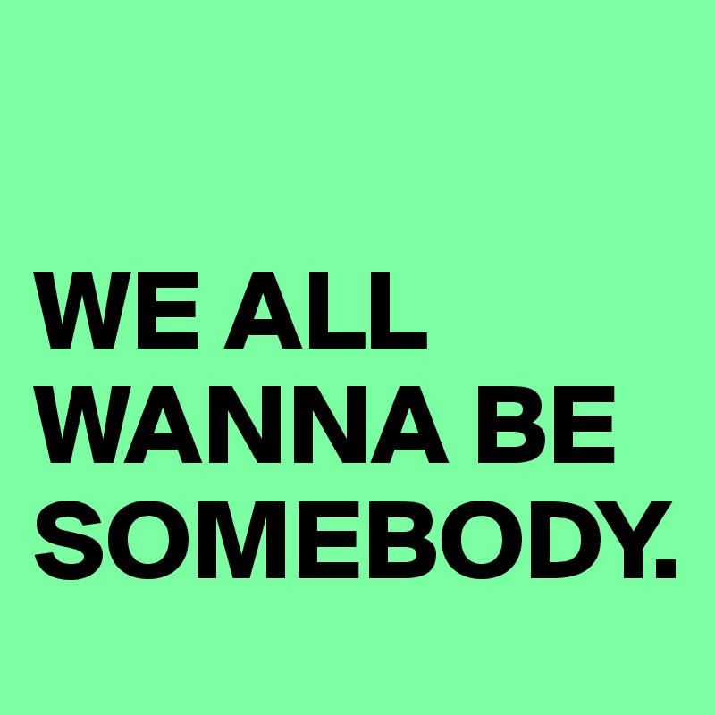 

WE ALL WANNA BE SOMEBODY.