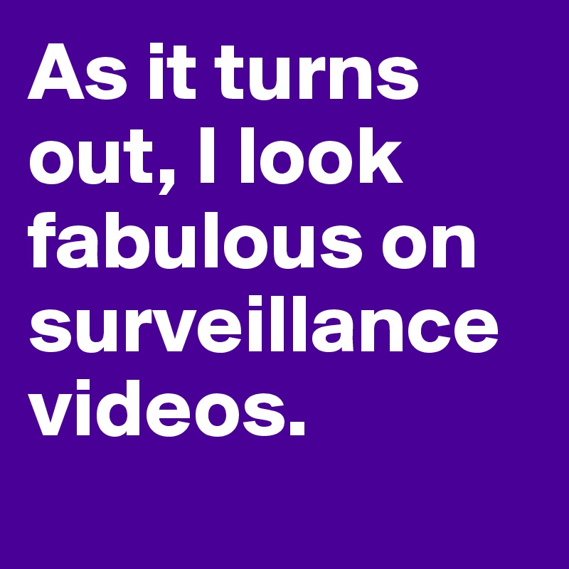 As it turns out, I look fabulous on surveillance videos.
