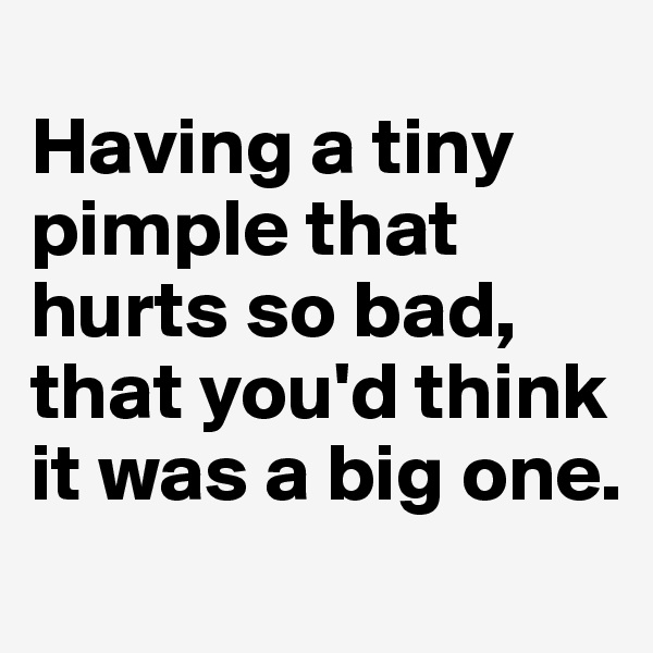 
Having a tiny pimple that hurts so bad,
that you'd think it was a big one. 
