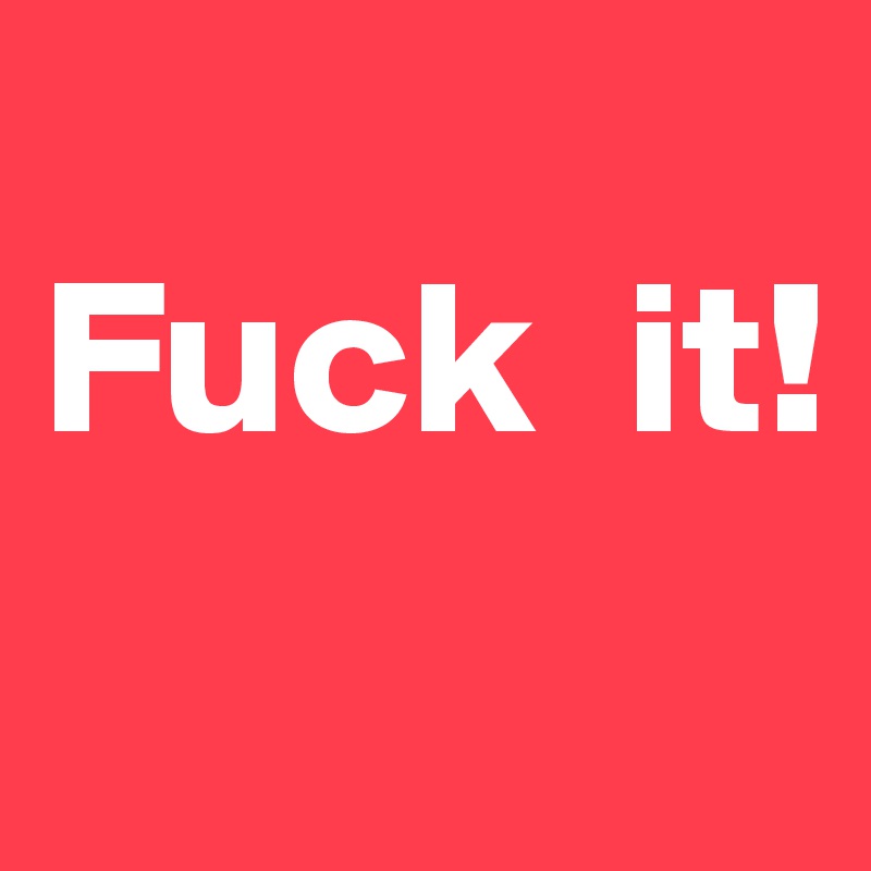 
Fuck  it!
