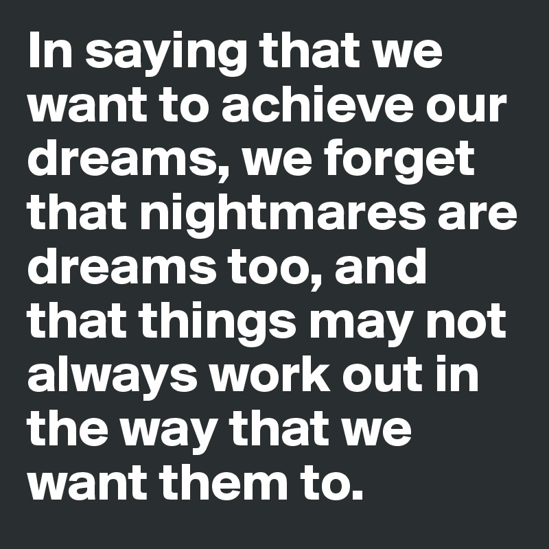 In saying that we want to achieve our dreams, we forget that nightmares are dreams too, and that things may not always work out in the way that we want them to. 