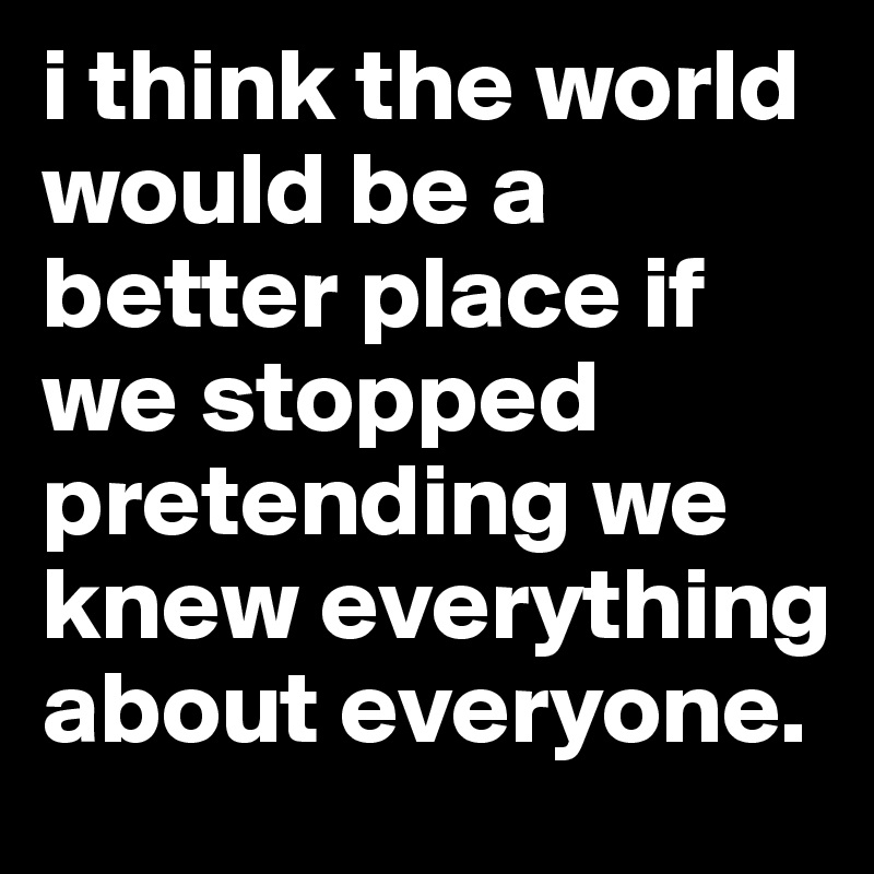 i think the world would be a better place if we stopped pretending we knew everything about everyone.