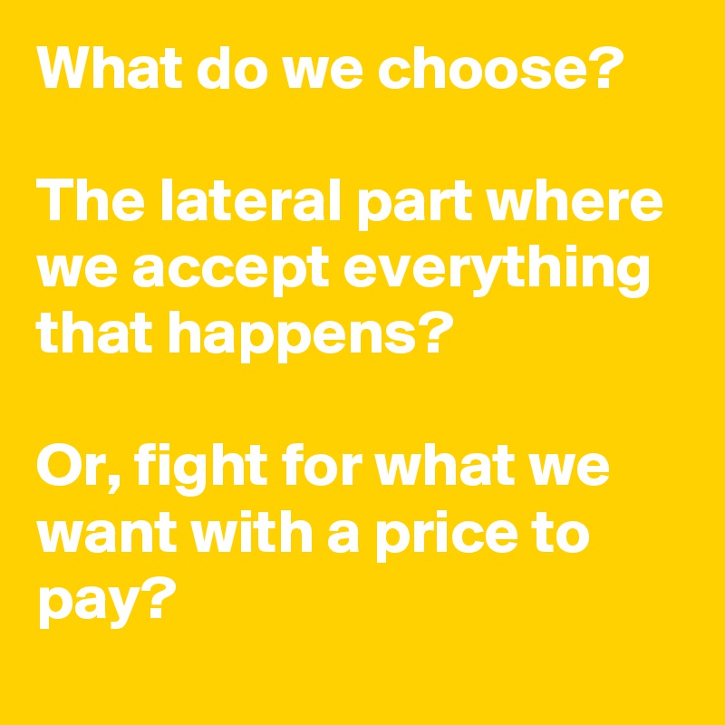 What do we choose?

The lateral part where we accept everything that happens?

Or, fight for what we want with a price to pay?