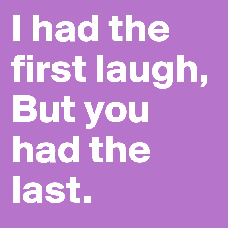 I had the first laugh,
But you had the last.