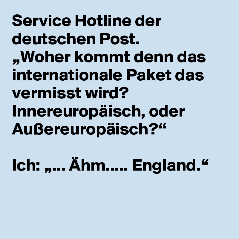 Service Hotline der deutschen Post.
„Woher kommt denn das internationale Paket das vermisst wird? Innereuropäisch, oder Außereuropäisch?“

Ich: „... Ähm..... England.“