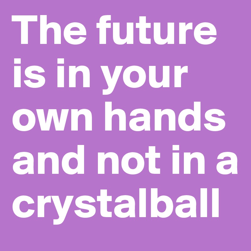 The future is in your own hands and not in a crystalball