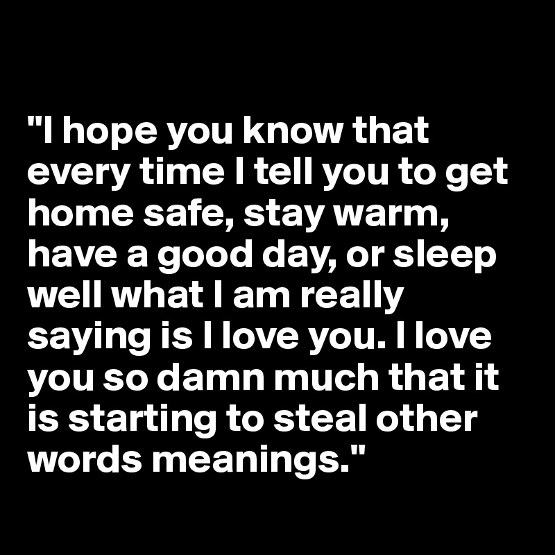 

"I hope you know that every time I tell you to get home safe, stay warm, have a good day, or sleep well what I am really saying is I love you. I love you so damn much that it is starting to steal other words meanings."
 