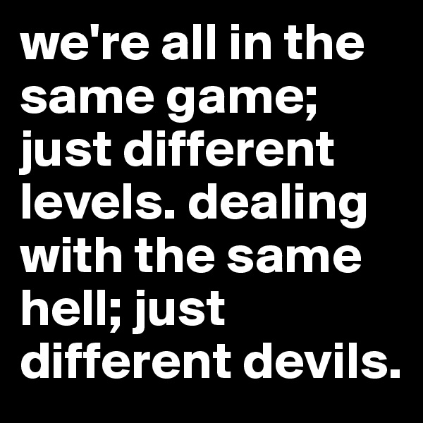 we're all in the same game; just different levels. dealing with the same hell; just different devils.