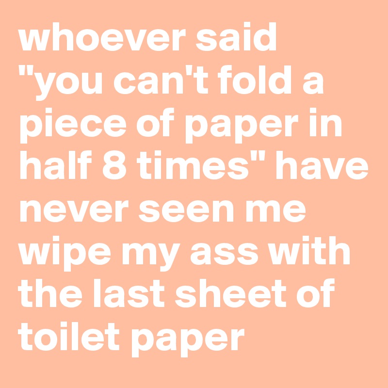whoever said "you can't fold a piece of paper in half 8 times" have never seen me wipe my ass with the last sheet of toilet paper