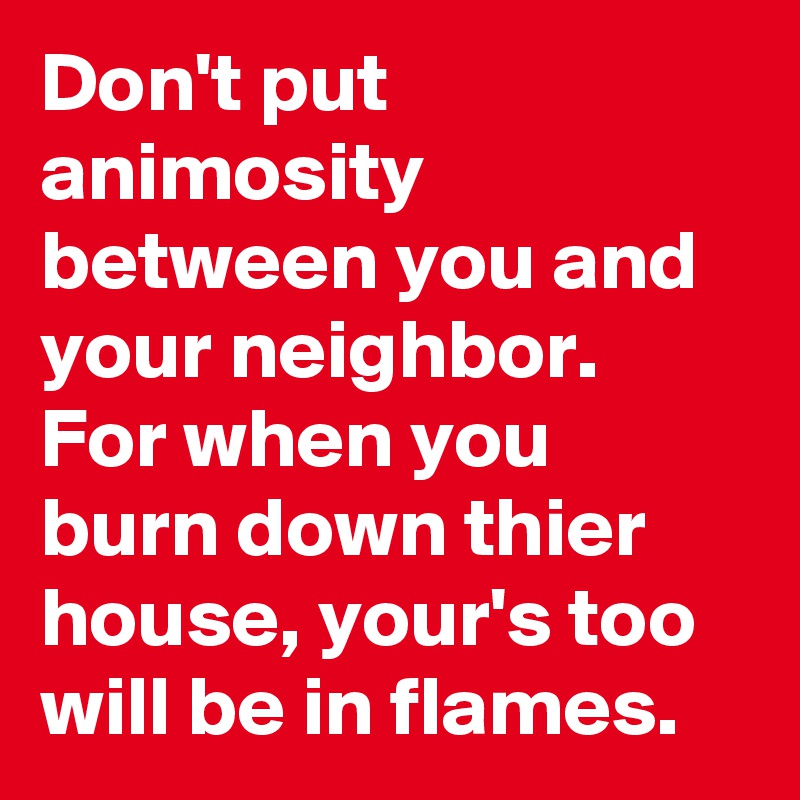 Don't put animosity between you and your neighbor. For when you burn down thier house, your's too will be in flames.