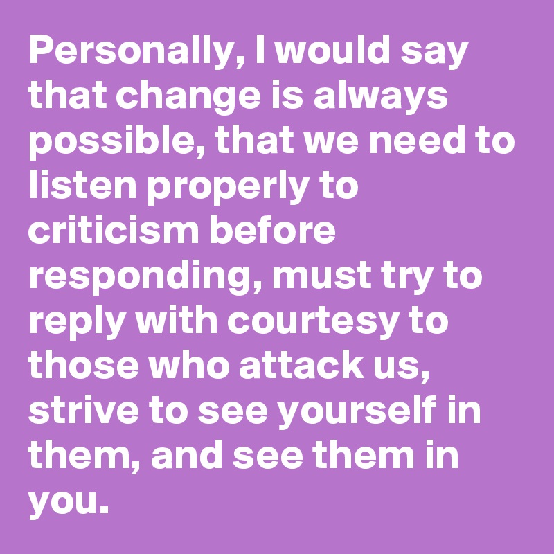 Personally, I would say that change is always possible, that we need to listen properly to criticism before responding, must try to reply with courtesy to those who attack us, strive to see yourself in them, and see them in you.