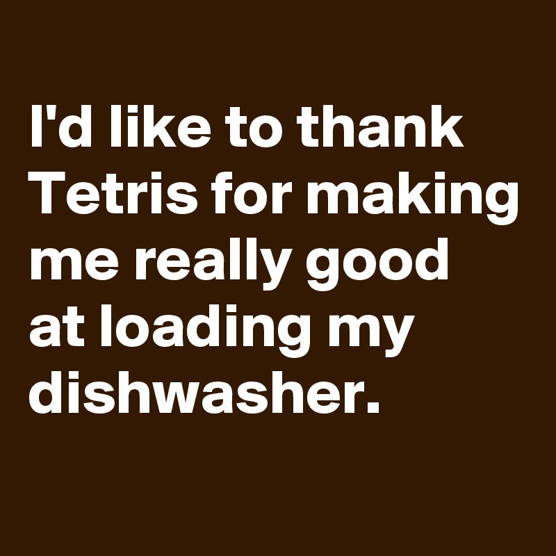 
I'd like to thank Tetris for making me really good at loading my dishwasher.
