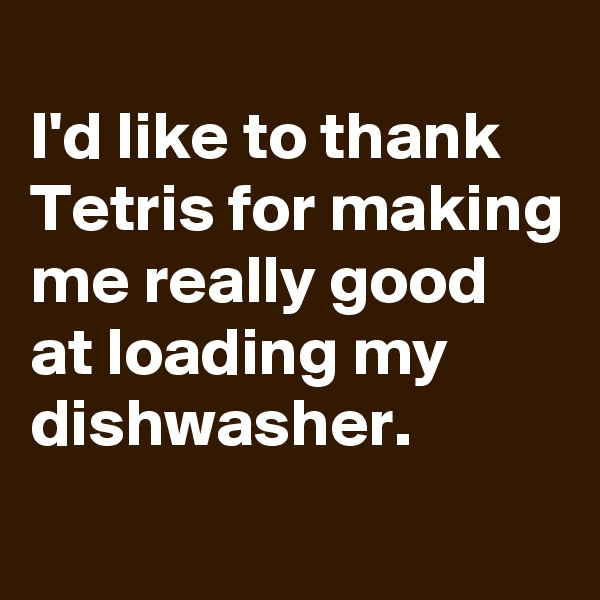 
I'd like to thank Tetris for making me really good at loading my dishwasher.
