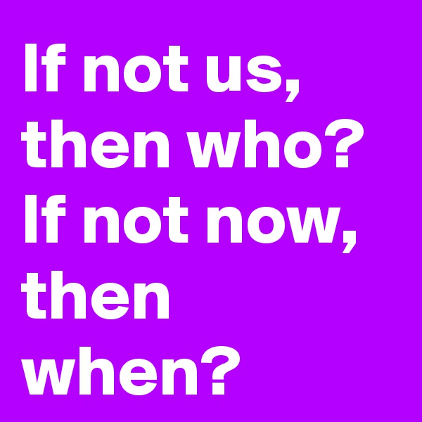If not us, then who?
If not now, then when?