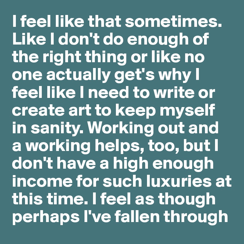 I feel like that sometimes. Like I don't do enough of the right thing or like no one actually get's why I feel like I need to write or create art to keep myself in sanity. Working out and a working helps, too, but I don't have a high enough income for such luxuries at this time. I feel as though perhaps I've fallen through