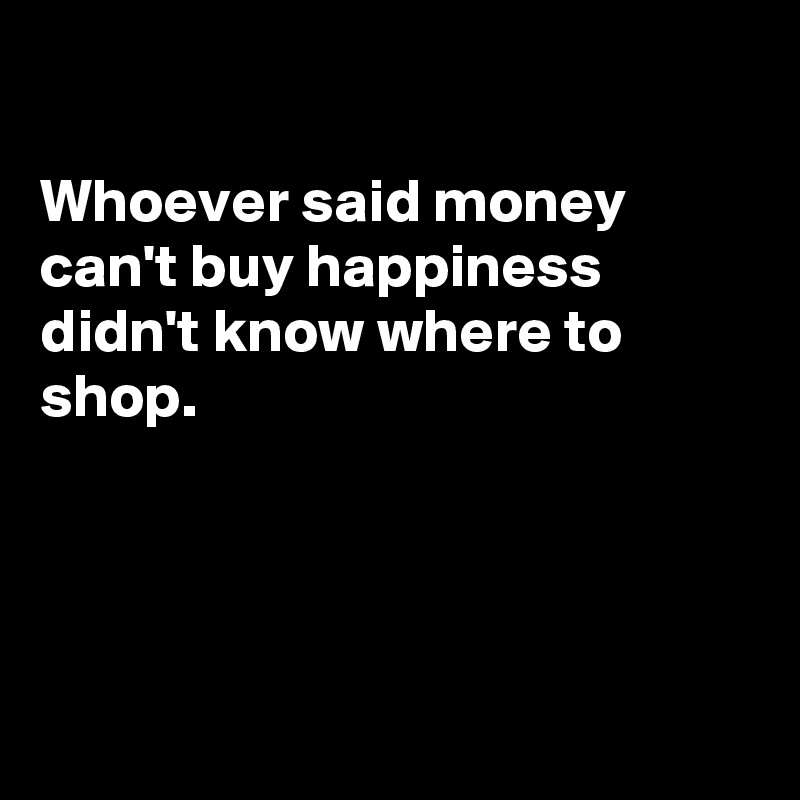 

Whoever said money can't buy happiness  didn't know where to 
shop.




