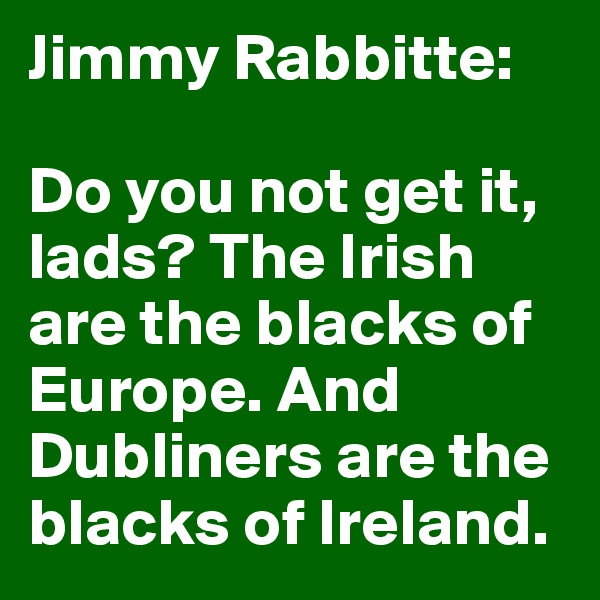 Jimmy Rabbitte:

Do you not get it, lads? The Irish are the blacks of Europe. And Dubliners are the blacks of Ireland.
