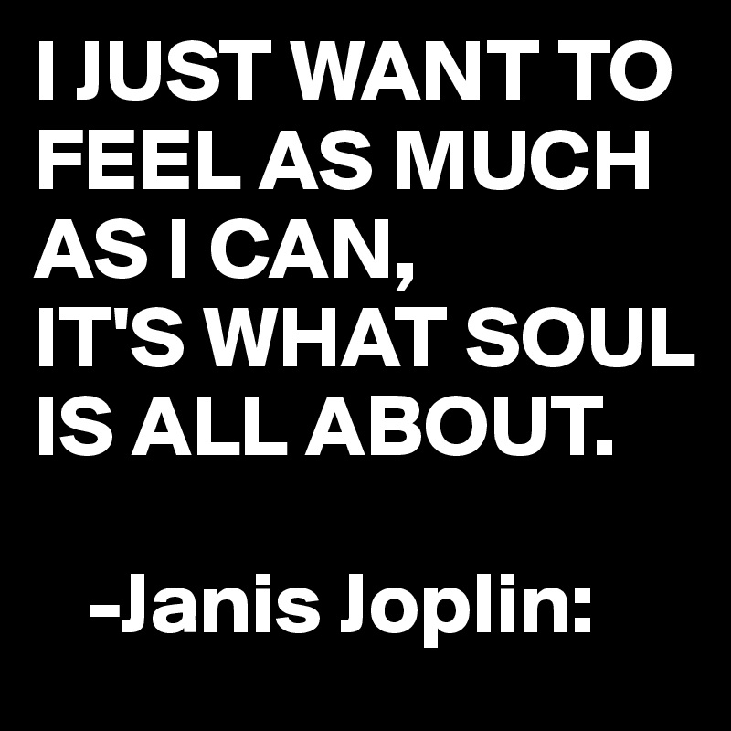 I JUST WANT TO FEEL AS MUCH AS I CAN, 
IT'S WHAT SOUL IS ALL ABOUT.

   -Janis Joplin: