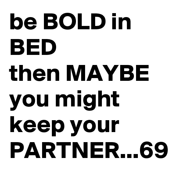 be BOLD in BED
then MAYBE you might keep your PARTNER...69