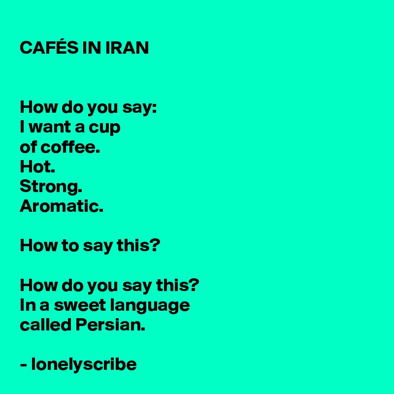CAFÉS IN IRAN


How do you say:
I want a cup 
of coffee.
Hot.
Strong.
Aromatic.

How to say this?

How do you say this?
In a sweet language 
called Persian.

- lonelyscribe  