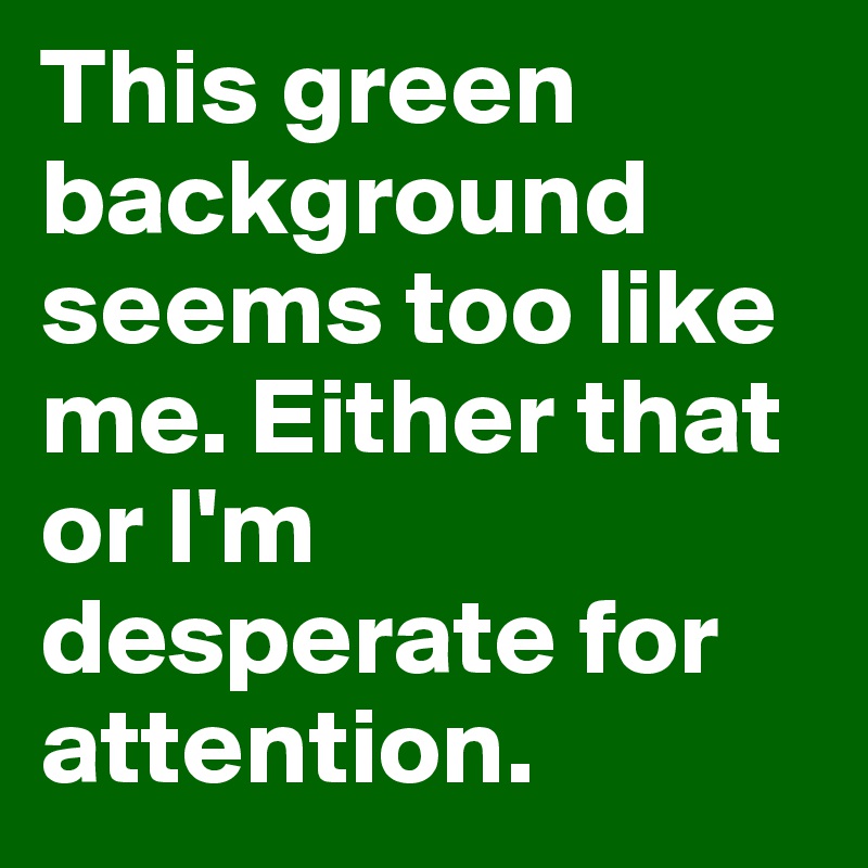 This green background seems too like me. Either that or I'm desperate for attention.