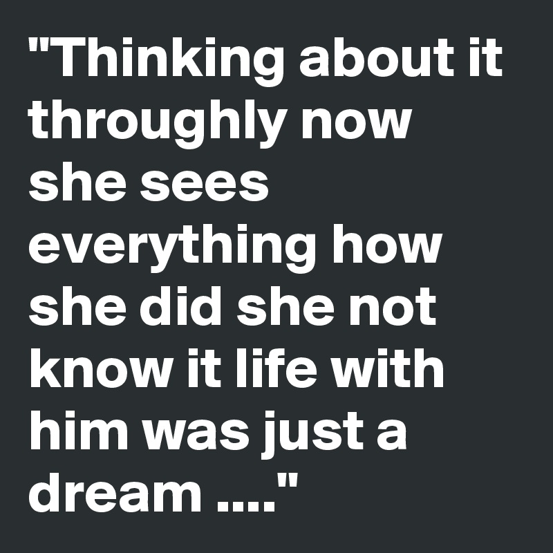 "Thinking about it throughly now she sees everything how she did she not know it life with him was just a dream ...."