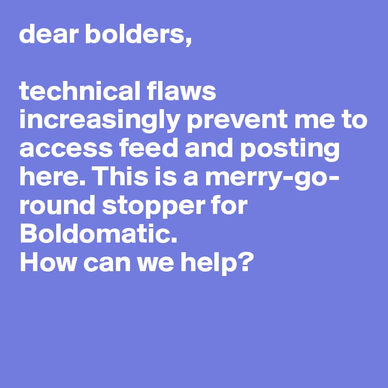 dear bolders, 

technical flaws increasingly prevent me to access feed and posting here. This is a merry-go-round stopper for Boldomatic.
How can we help?


