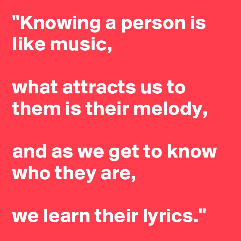 "Knowing a person is like music,

what attracts us to them is their melody, 

and as we get to know who they are,

we learn their lyrics."