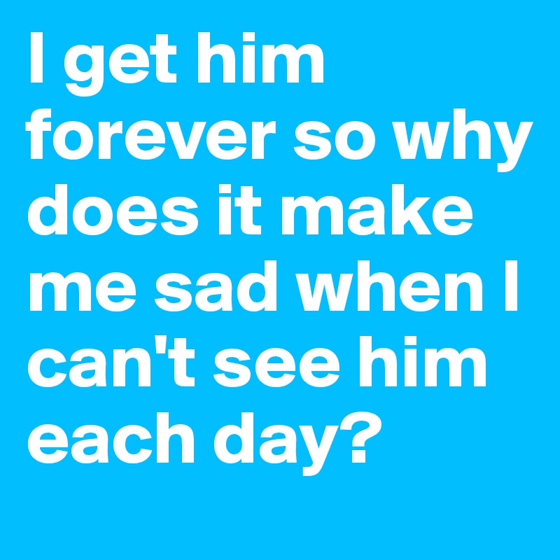 I get him forever so why does it make me sad when I can't see him each day?