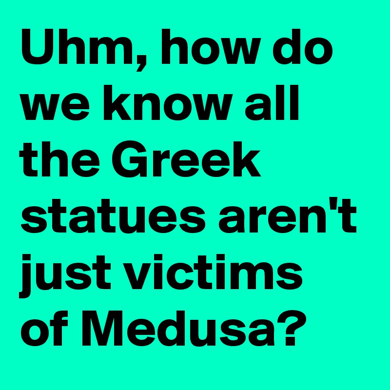 Uhm, how do we know all the Greek statues aren't just victims of Medusa?