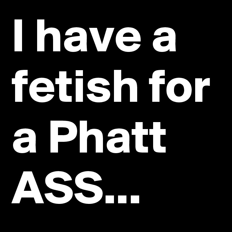 I have a fetish for a Phatt
ASS...
