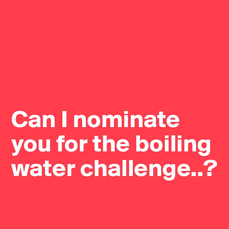 



Can I nominate you for the boiling water challenge..?
